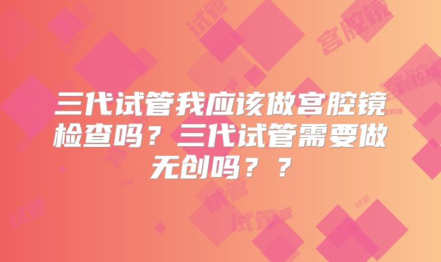 三代试管我应该做宫腔镜检查吗?三代试管需要做无创吗??