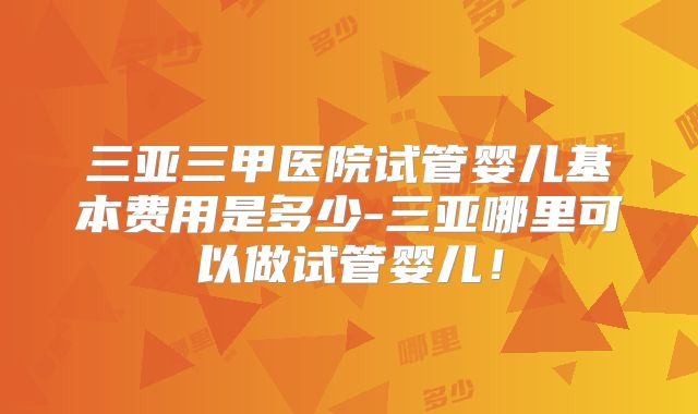 三亚三甲医院试管婴儿基本费用是多少-三亚哪里可以做试管婴儿！