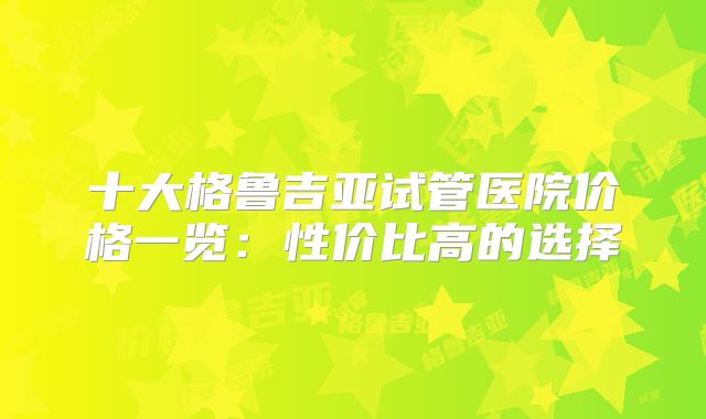 十大格鲁吉亚试管医院价格一览：性价比高的选择
