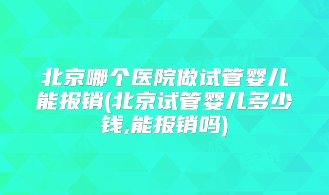 北京哪个医院做试管婴儿能报销(北京试管婴儿多少钱,能报销吗)