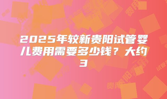 2025年较新贵阳试管婴儿费用需要多少钱？大约3
