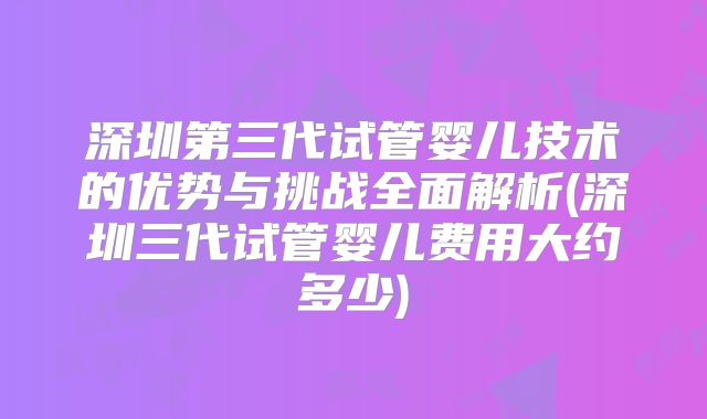 深圳第三代试管婴儿技术的优势与挑战全面解析(深圳三代试管婴儿费用大约多少)