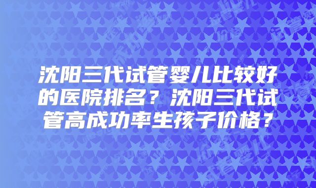 沈阳三代试管婴儿比较好的医院排名？沈阳三代试管高成功率生孩子价格？