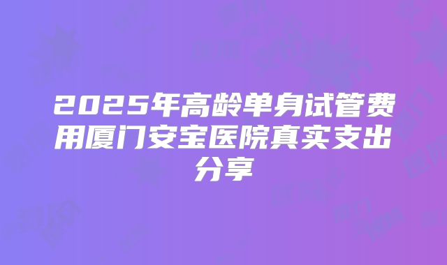 2025年高龄单身试管费用厦门安宝医院真实支出分享