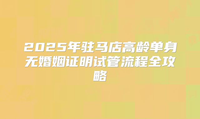 2025年驻马店高龄单身无婚姻证明试管流程全攻略