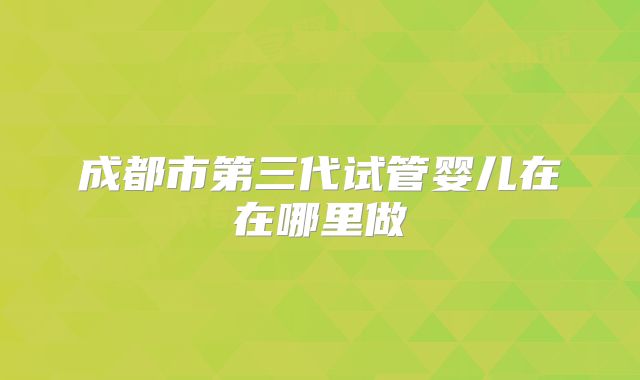 成都市第三代试管婴儿在在哪里做