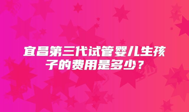 宜昌第三代试管婴儿生孩子的费用是多少？