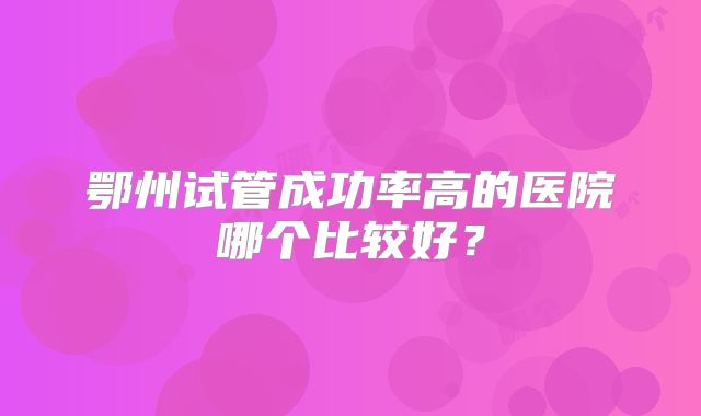 鄂州试管成功率高的医院哪个比较好？