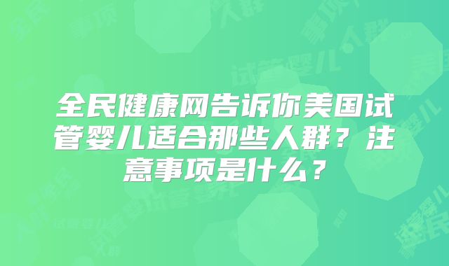 全民健康网告诉你美国试管婴儿适合那些人群？注意事项是什么？
