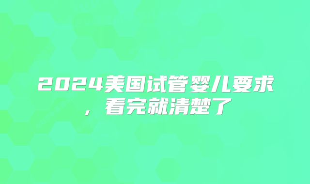 2024美国试管婴儿要求，看完就清楚了