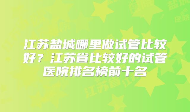 江苏盐城哪里做试管比较好？江苏省比较好的试管医院排名榜前十名