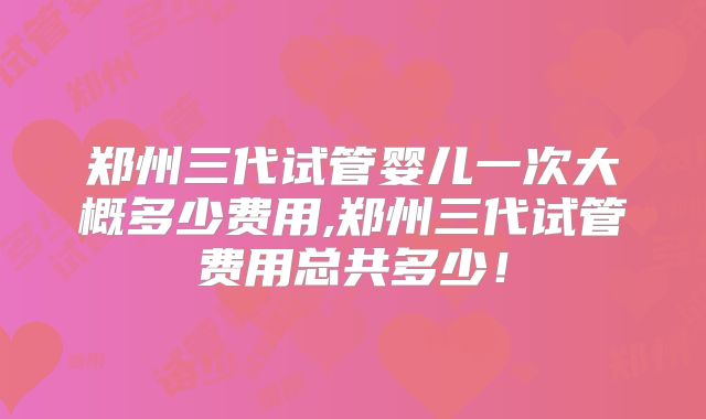 郑州三代试管婴儿一次大概多少费用,郑州三代试管费用总共多少!