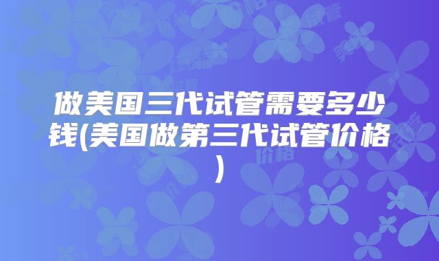 做美国三代试管需要多少钱(美国做第三代试管价格)