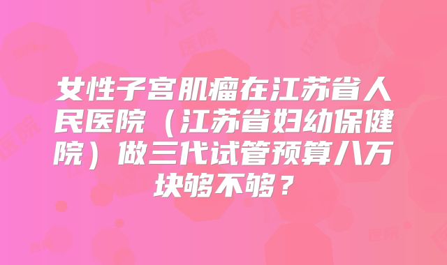 女性子宫肌瘤在江苏省人民医院（江苏省妇幼保健院）做三代试管预算八万块够不够？