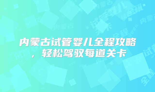 内蒙古试管婴儿全程攻略，轻松驾驭每道关卡