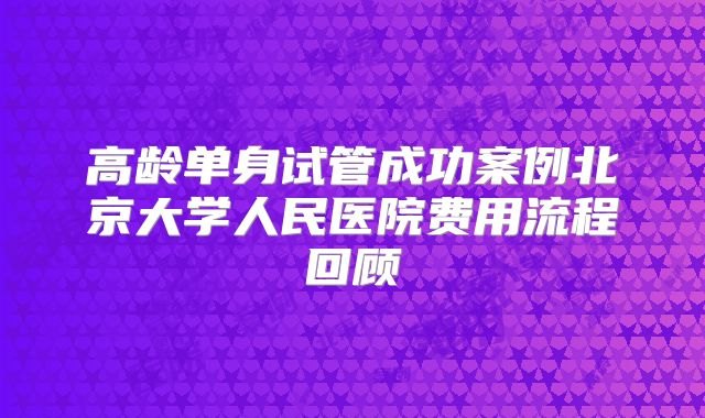 高龄单身试管成功案例北京大学人民医院费用流程回顾
