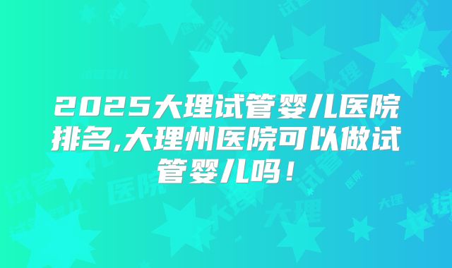 2025大理试管婴儿医院排名,大理州医院可以做试管婴儿吗！