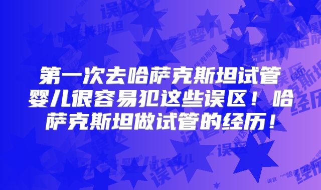 第一次去哈萨克斯坦试管婴儿很容易犯这些误区！哈萨克斯坦做试管的经历！