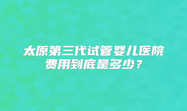 太原第三代试管婴儿医院费用到底是多少？