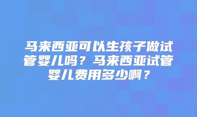 马来西亚可以生孩子做试管婴儿吗？马来西亚试管婴儿费用多少啊？