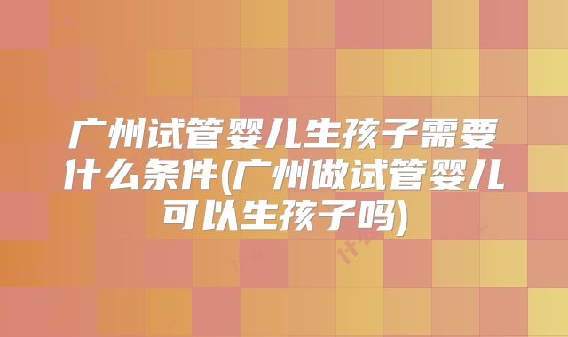 广州试管婴儿生孩子需要什么条件(广州做试管婴儿可以生孩子吗)