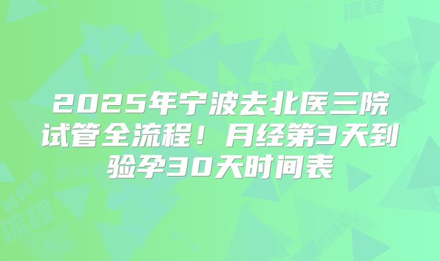 2025年宁波去北医三院试管全流程！月经第3天到验孕30天时间表