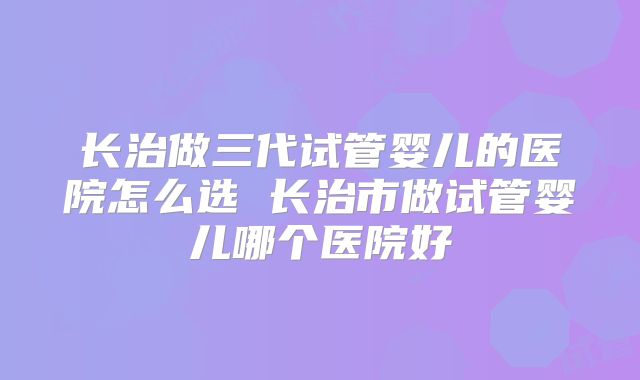 长治做三代试管婴儿的医院怎么选 长治市做试管婴儿哪个医院好
