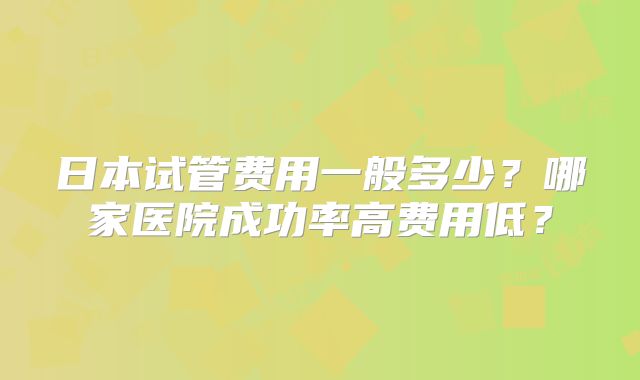 日本试管费用一般多少？哪家医院成功率高费用低？