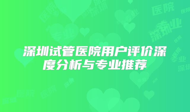 深圳试管医院用户评价深度分析与专业推荐