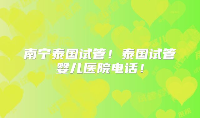 南宁泰国试管！泰国试管婴儿医院电话！