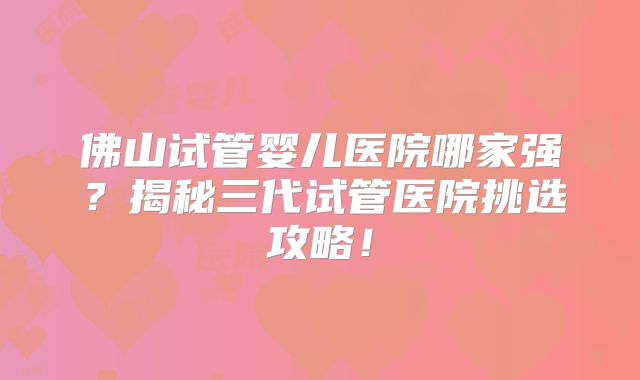佛山试管婴儿医院哪家强？揭秘三代试管医院挑选攻略！