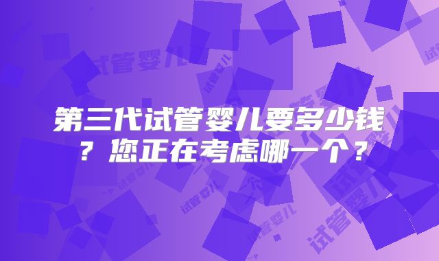 第三代试管婴儿要多少钱？您正在考虑哪一个？