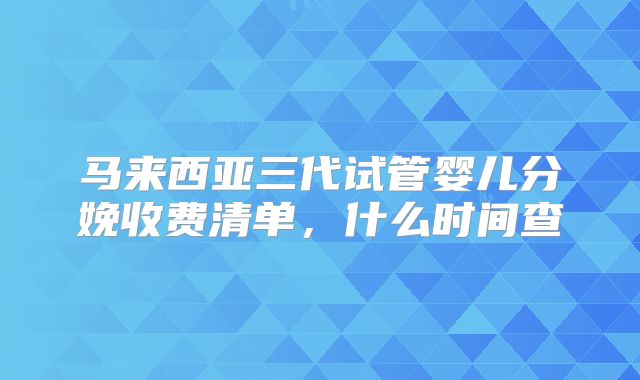 马来西亚三代试管婴儿分娩收费清单，什么时间查