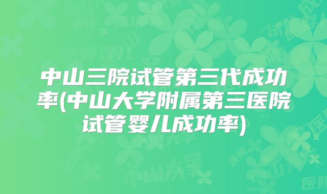 中山三院试管第三代成功率(中山大学附属第三医院试管婴儿成功率)