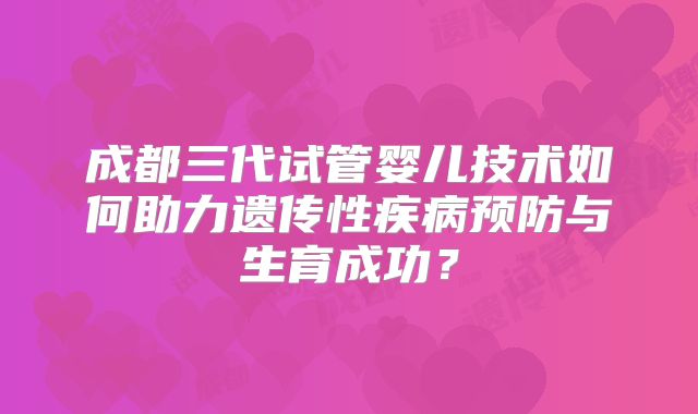 成都三代试管婴儿技术如何助力遗传性疾病预防与生育成功？