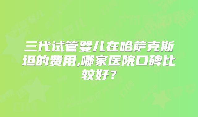 三代试管婴儿在哈萨克斯坦的费用,哪家医院口碑比较好?
