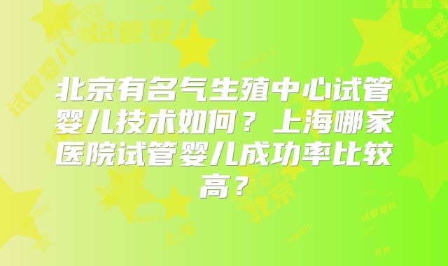 北京有名气生殖中心试管婴儿技术如何？上海哪家医院试管婴儿成功率比较高？