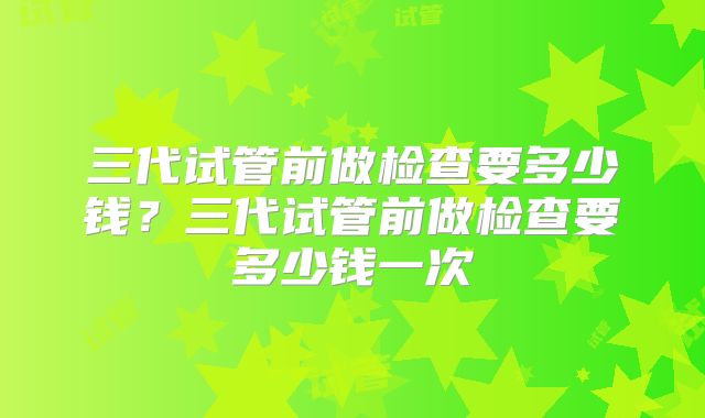 三代试管前做检查要多少钱？三代试管前做检查要多少钱一次