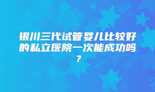 银川三代试管婴儿比较好的私立医院一次能成功吗？