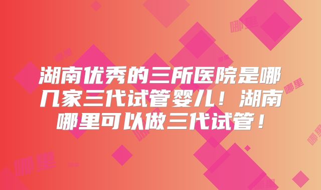 湖南优秀的三所医院是哪几家三代试管婴儿！湖南哪里可以做三代试管！
