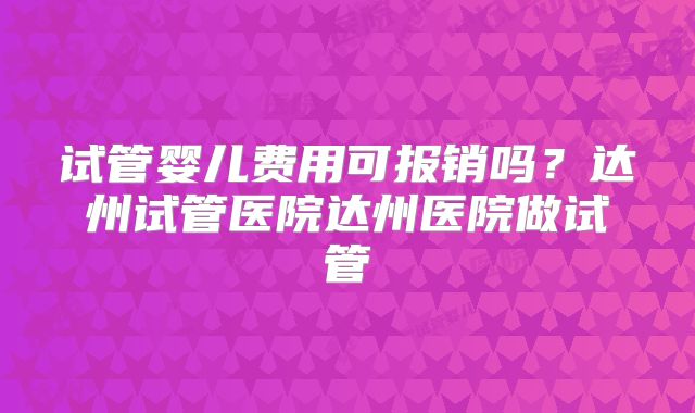 试管婴儿费用可报销吗？达州试管医院达州医院做试管