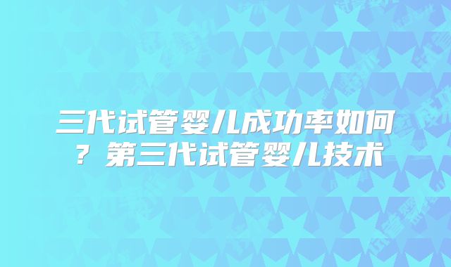 三代试管婴儿成功率如何？第三代试管婴儿技术