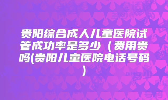 贵阳综合成人儿童医院试管成功率是多少（费用贵吗(贵阳儿童医院电话号码)