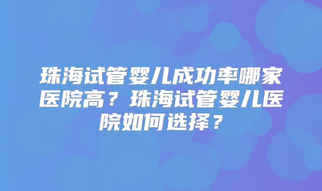 珠海试管婴儿成功率哪家医院高？珠海试管婴儿医院如何选择？