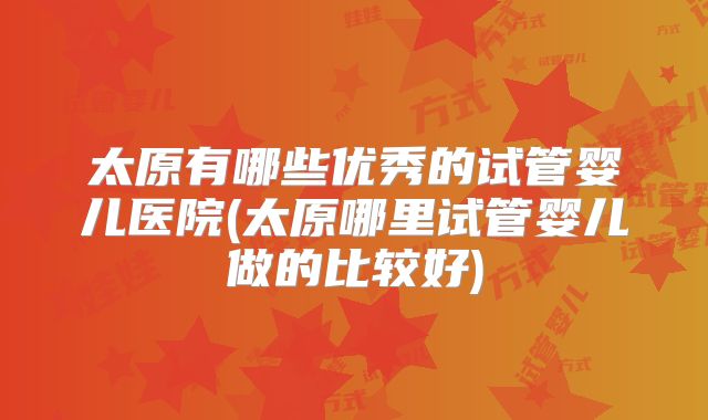 太原有哪些优秀的试管婴儿医院(太原哪里试管婴儿做的比较好)
