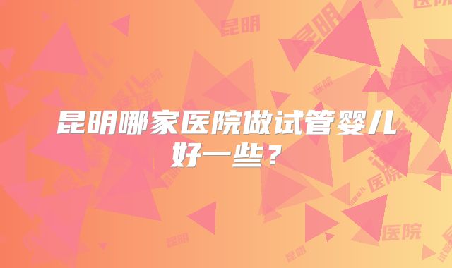 昆明哪家医院做试管婴儿好一些？