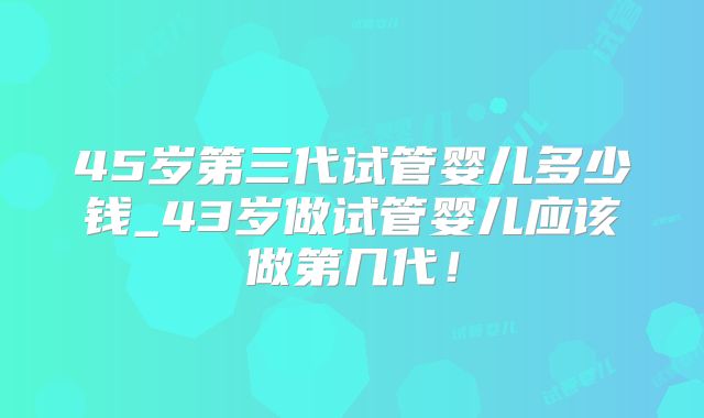 45岁第三代试管婴儿多少钱_43岁做试管婴儿应该做第几代！