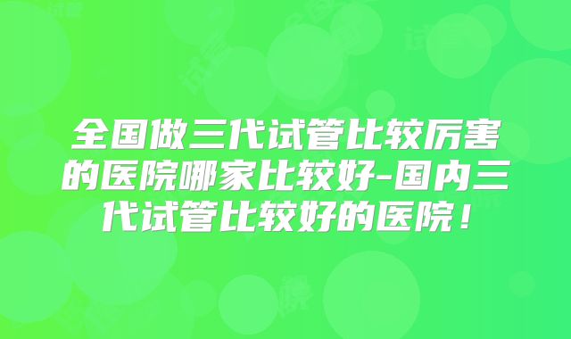 全国做三代试管比较厉害的医院哪家比较好-国内三代试管比较好的医院！