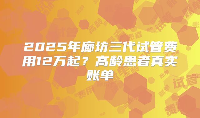 2025年廊坊三代试管费用12万起?高龄患者真实账单