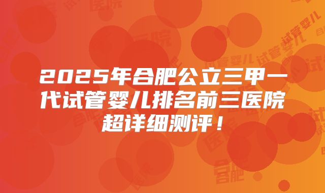 2025年合肥公立三甲一代试管婴儿排名前三医院超详细测评！